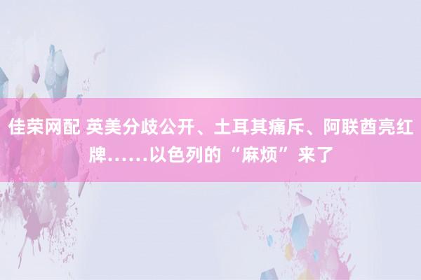 佳荣网配 英美分歧公开、土耳其痛斥、阿联酋亮红牌……以色列的 “麻烦” 来了