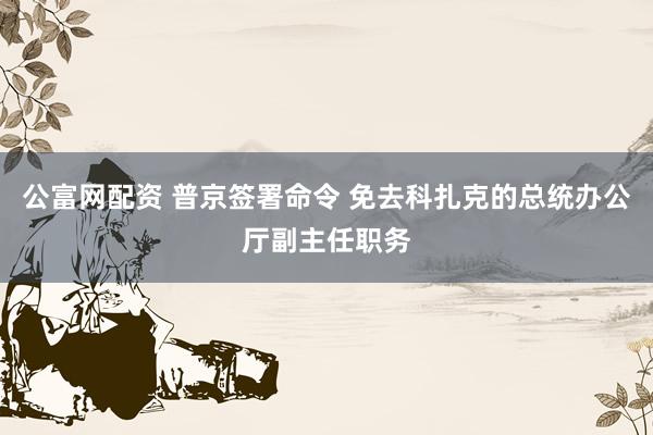 公富网配资 普京签署命令 免去科扎克的总统办公厅副主任职务