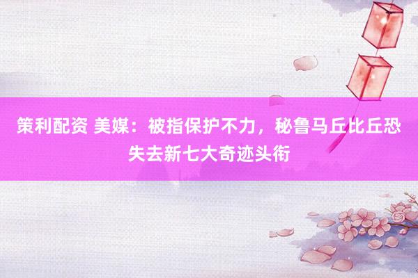 策利配资 美媒：被指保护不力，秘鲁马丘比丘恐失去新七大奇迹头衔