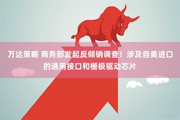 万达策略 商务部发起反倾销调查！涉及自美进口的通用接口和栅极驱动芯片