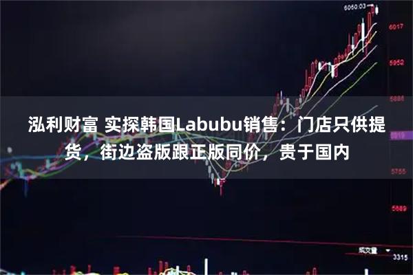 泓利财富 实探韩国Labubu销售：门店只供提货，街边盗版跟正版同价，贵于国内