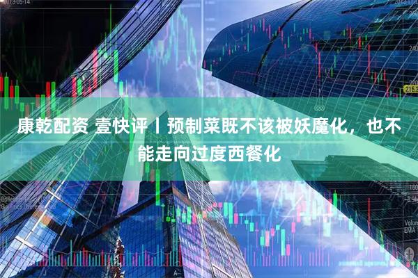 康乾配资 壹快评丨预制菜既不该被妖魔化，也不能走向过度西餐化