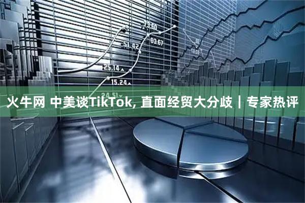 火牛网 中美谈TikTok, 直面经贸大分歧｜专家热评