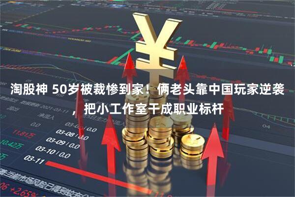 淘股神 50岁被裁惨到家！俩老头靠中国玩家逆袭，把小工作室干成职业标杆