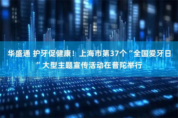 华盛通 护牙促健康！上海市第37个“全国爱牙日”大型主题宣传活动在普陀举行