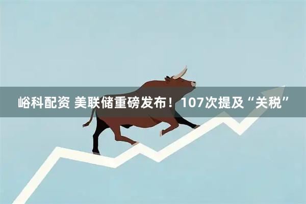 峪科配资 美联储重磅发布！107次提及“关税”