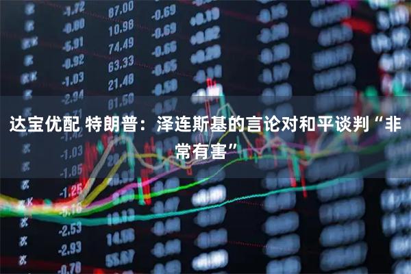 达宝优配 特朗普：泽连斯基的言论对和平谈判“非常有害”