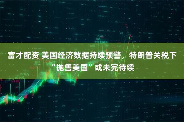 富才配资 美国经济数据持续预警，特朗普关税下“抛售美国”或未完待续
