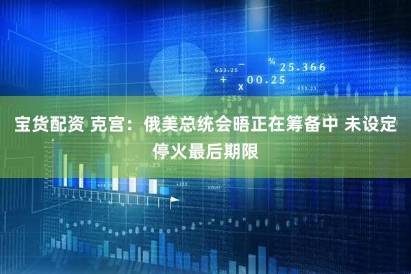 宝货配资 克宫：俄美总统会晤正在筹备中 未设定停火最后期限