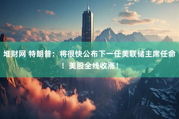 堆财网 特朗普：将很快公布下一任美联储主席任命！美股全线收涨！