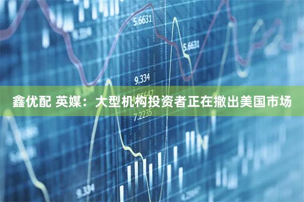 鑫优配 英媒：大型机构投资者正在撤出美国市场