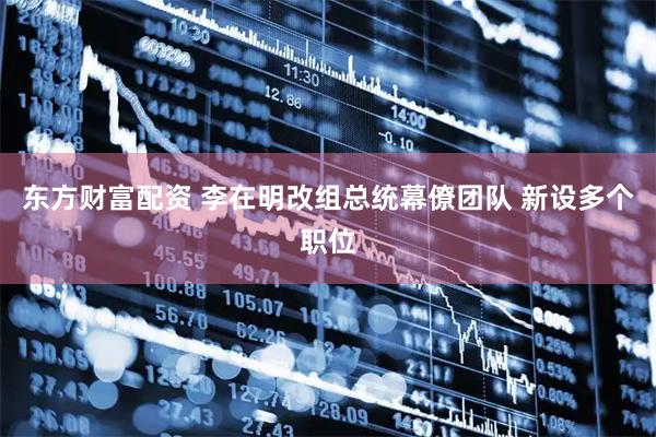 东方财富配资 李在明改组总统幕僚团队 新设多个职位