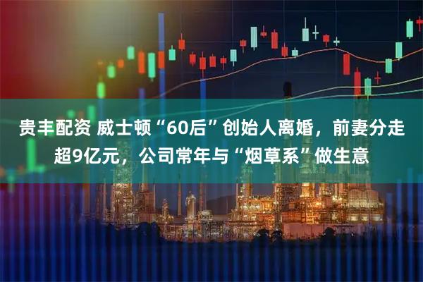 贵丰配资 威士顿“60后”创始人离婚，前妻分走超9亿元，公司常年与“烟草系”做生意