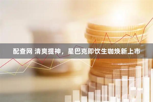 配查网 清爽提神，星巴克即饮生咖焕新上市