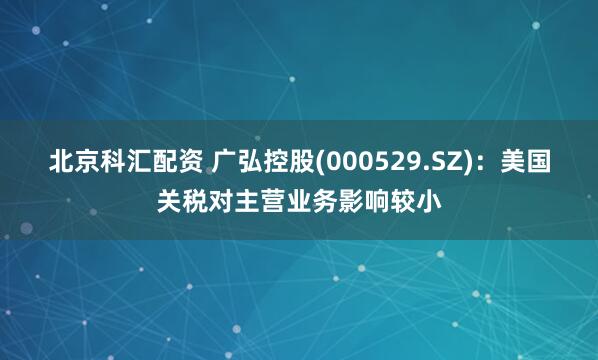 北京科汇配资 广弘控股(000529.SZ)：美国关税对主营业务影响较小
