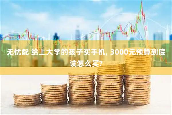 无忧配 给上大学的孩子买手机, 3000元预算到底该怎么买?
