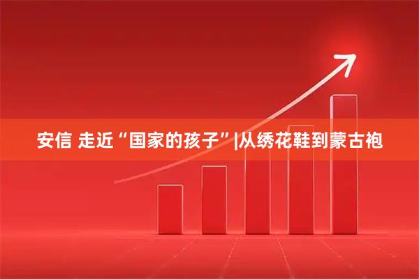 安信 走近“国家的孩子”|从绣花鞋到蒙古袍