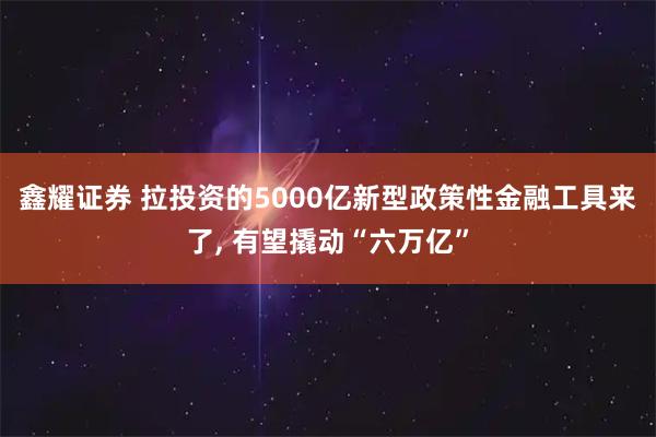 鑫耀证券 拉投资的5000亿新型政策性金融工具来了, 有望撬动“六万亿”