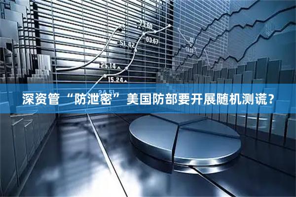 深资管 “防泄密” 美国防部要开展随机测谎？