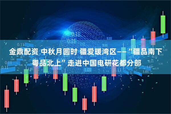 金鼎配资 中秋月圆时 疆爱暖湾区——“疆品南下 粤品北上”走进中国电研花都分部
