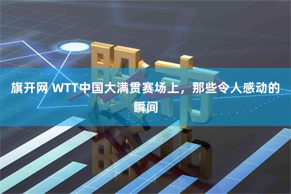 旗开网 WTT中国大满贯赛场上，那些令人感动的瞬间