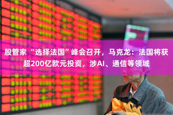 股管家 “选择法国”峰会召开，马克龙：法国将获超200亿欧元投资，涉AI、通信等领域