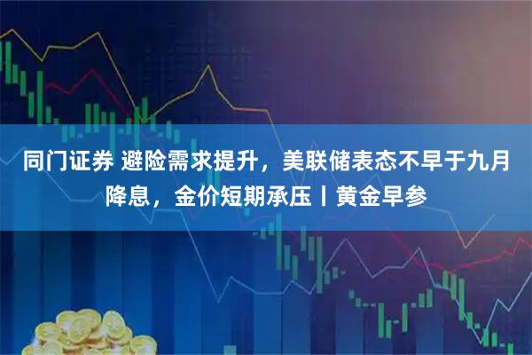同门证券 避险需求提升，美联储表态不早于九月降息，金价短期承压丨黄金早参