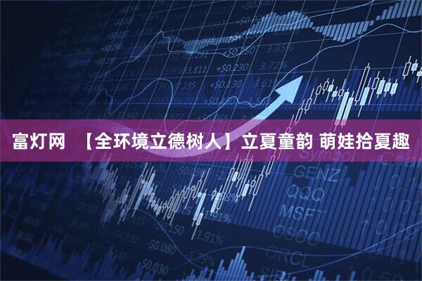 富灯网  【全环境立德树人】立夏童韵 萌娃拾夏趣