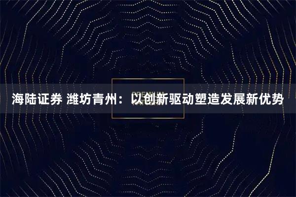 海陆证券 潍坊青州：以创新驱动塑造发展新优势