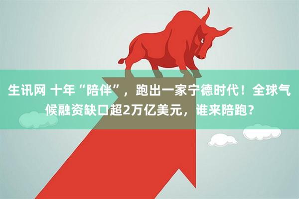 生讯网 十年“陪伴”，跑出一家宁德时代！全球气候融资缺口超2万亿美元，谁来陪跑？