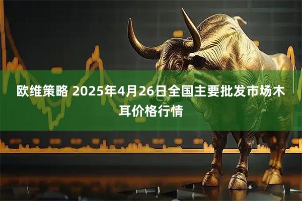 欧维策略 2025年4月26日全国主要批发市场木耳价格行情