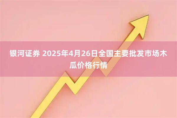 银河证券 2025年4月26日全国主要批发市场木瓜价格行情