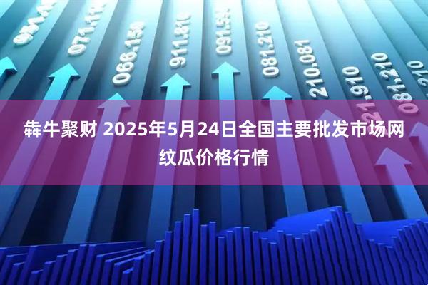 犇牛聚财 2025年5月24日全国主要批发市场网纹瓜价格行情