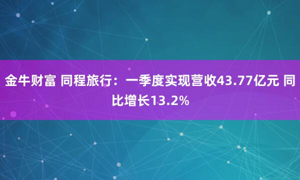 金牛财富 同程旅行：一季度实现营收43.77亿元 同比增长13.2%