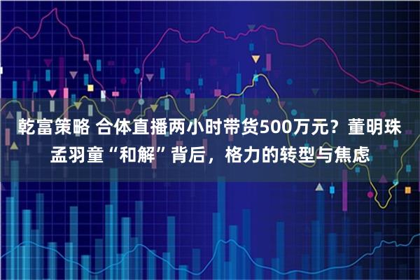 乾富策略 合体直播两小时带货500万元？董明珠孟羽童“和解”背后，格力的转型与焦虑