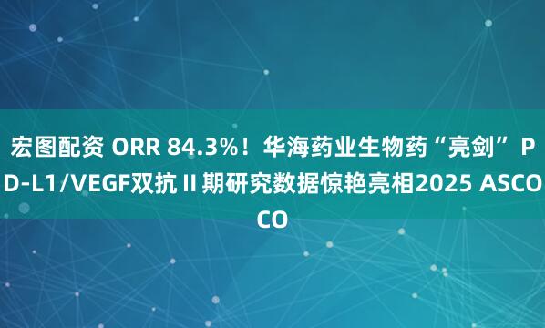 宏图配资 ORR 84.3%！华海药业生物药“亮剑” PD-L1/VEGF双抗Ⅱ期研究数据惊艳亮相2025 ASCO