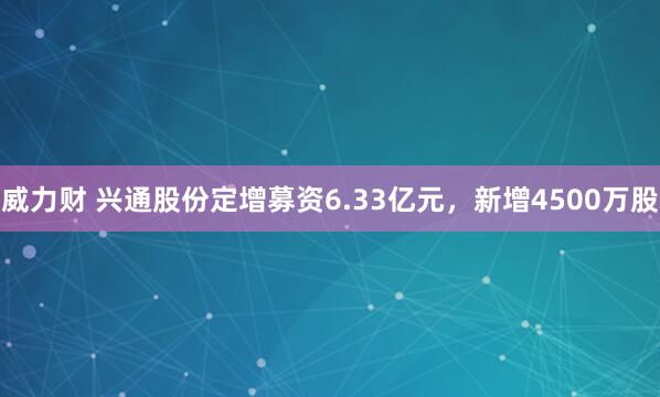 威力财 兴通股份定增募资6.33亿元，新增4500万股