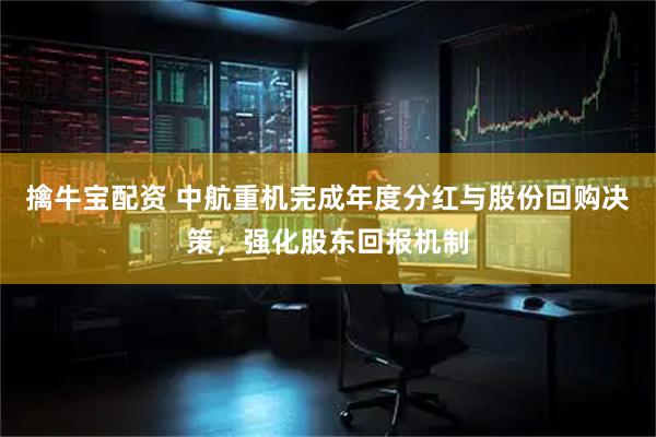 擒牛宝配资 中航重机完成年度分红与股份回购决策，强化股东回报机制