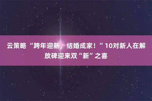 云策略 “跨年迎新，结婚成家！”10对新人在解放碑迎来双“新”之喜