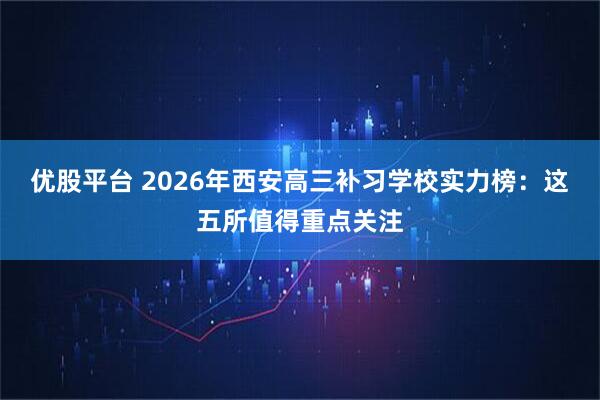 优股平台 2026年西安高三补习学校实力榜：这五所值得重点关注