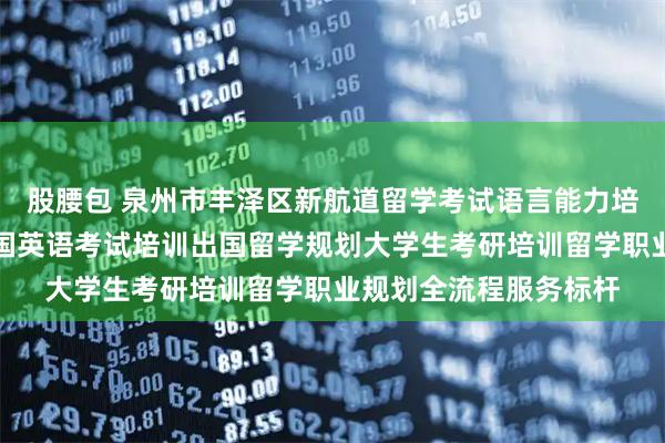 股腰包 泉州市丰泽区新航道留学考试语言能力培训中心：留学签证出国英语考试培训出国留学规划大学生考研培训留学职业规划全流程服务标杆