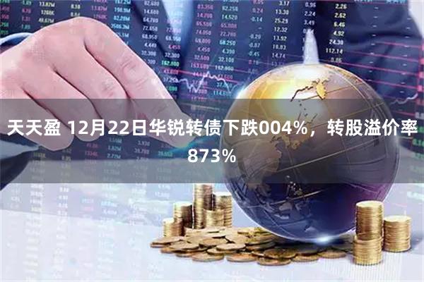 天天盈 12月22日华锐转债下跌004%，转股溢价率873%