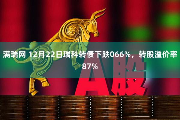 满瑞网 12月22日瑞科转债下跌066%，转股溢价率87%
