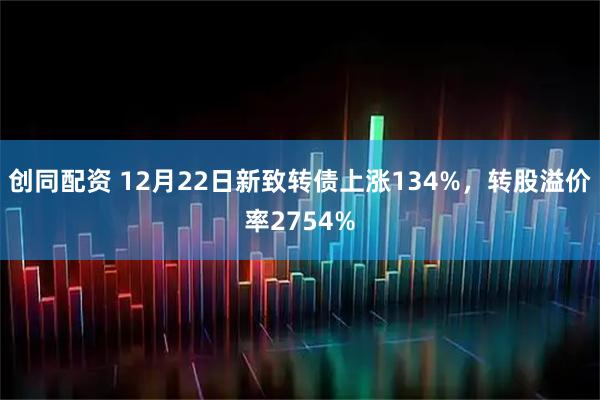 创同配资 12月22日新致转债上涨134%，转股溢价率2754%