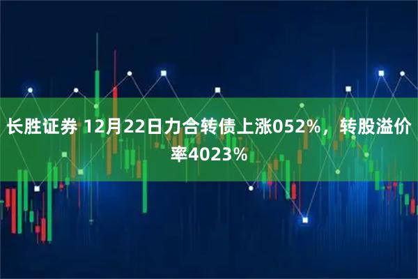 长胜证券 12月22日力合转债上涨052%，转股溢价率4023%