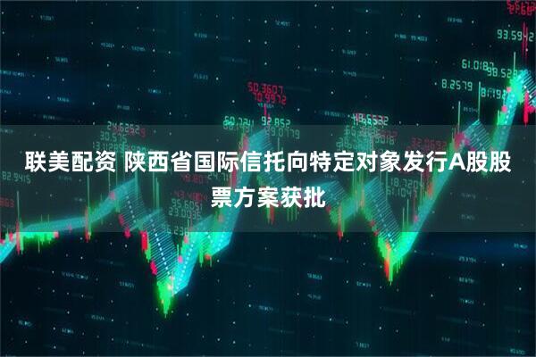 联美配资 陕西省国际信托向特定对象发行A股股票方案获批