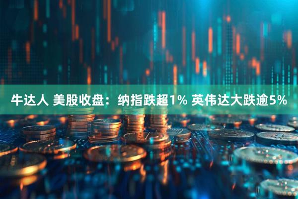 牛达人 美股收盘：纳指跌超1% 英伟达大跌逾5%