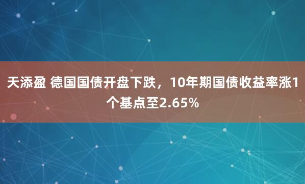 天添盈 德国国债开盘下跌，10年期国债收益率涨1个基点至2.65%