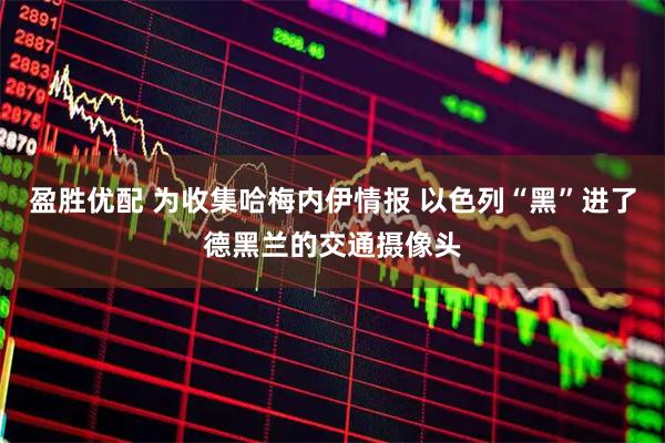盈胜优配 为收集哈梅内伊情报 以色列“黑”进了德黑兰的交通摄像头